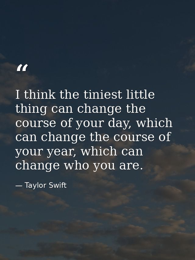 I think the tiniest little thing can change the course of your day, which can change the course of your year, which can  — Taylor Swift