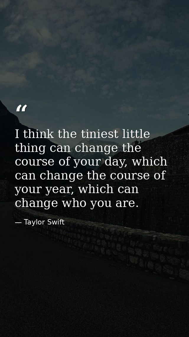 I think the tiniest little thing can change the course of your day, which can change the course of your year, which can  — Taylor Swift