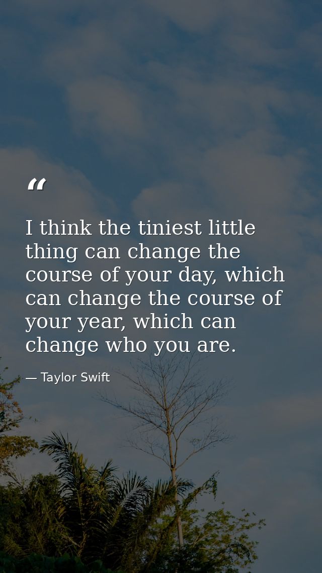 I think the tiniest little thing can change the course of your day, which can change the course of your year, which can  — Taylor Swift