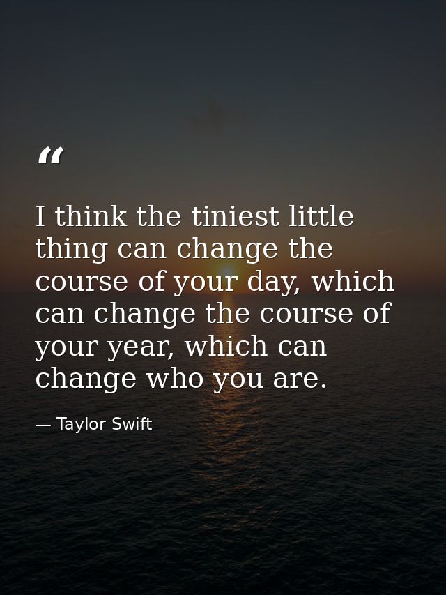 I think the tiniest little thing can change the course of your day, which can change the course of your year, which can  — Taylor Swift