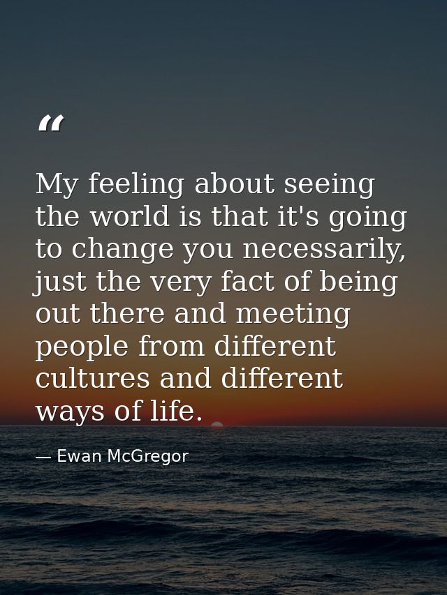 My feeling about seeing the world is that it's going to change you necessarily, just the very fact of being out there an — Ewan McGregor