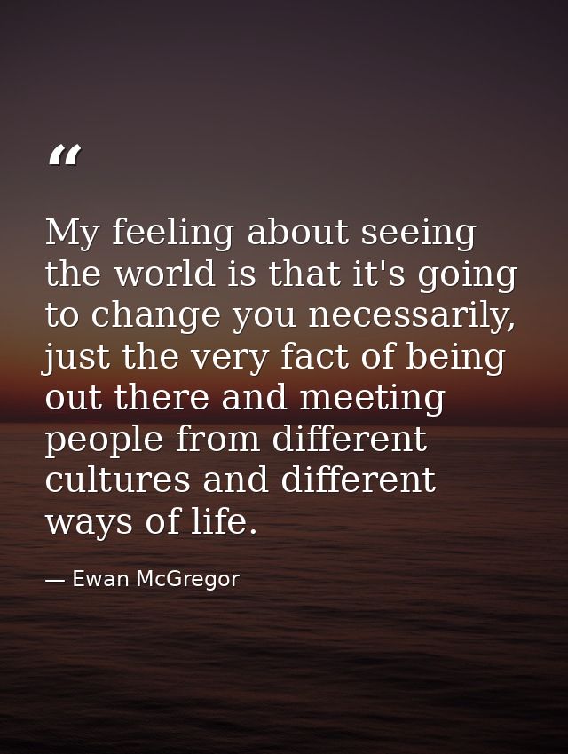 My feeling about seeing the world is that it's going to change you necessarily, just the very fact of being out there an — Ewan McGregor