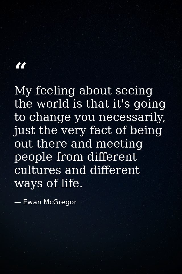 My feeling about seeing the world is that it's going to change you necessarily, just the very fact of being out there an — Ewan McGregor