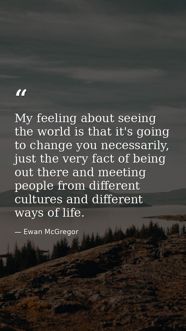 My feeling about seeing the world is that it's going to change you necessarily, just the very fact of being out there an — Ewan McGregor