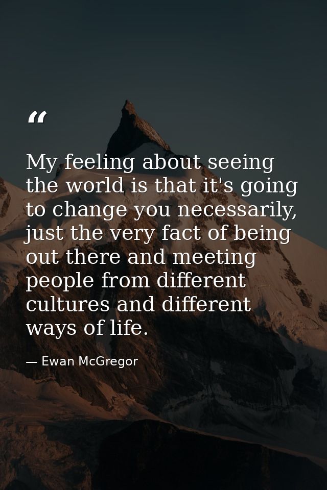 My feeling about seeing the world is that it's going to change you necessarily, just the very fact of being out there an — Ewan McGregor