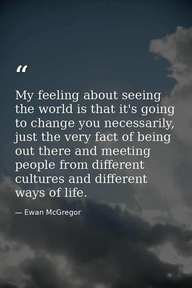 My feeling about seeing the world is that it's going to change you necessarily, just the very fact of being out there an — Ewan McGregor