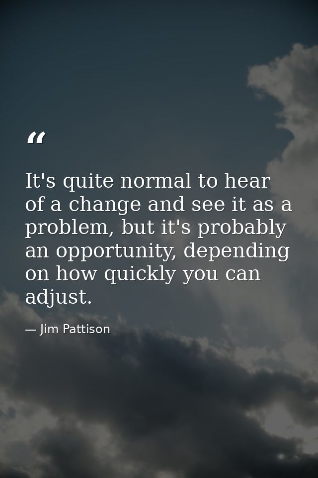 It's quite normal to hear of a change and see it as a problem, but it's probably an opportunity, depending on how quickl — Jim Pattison
