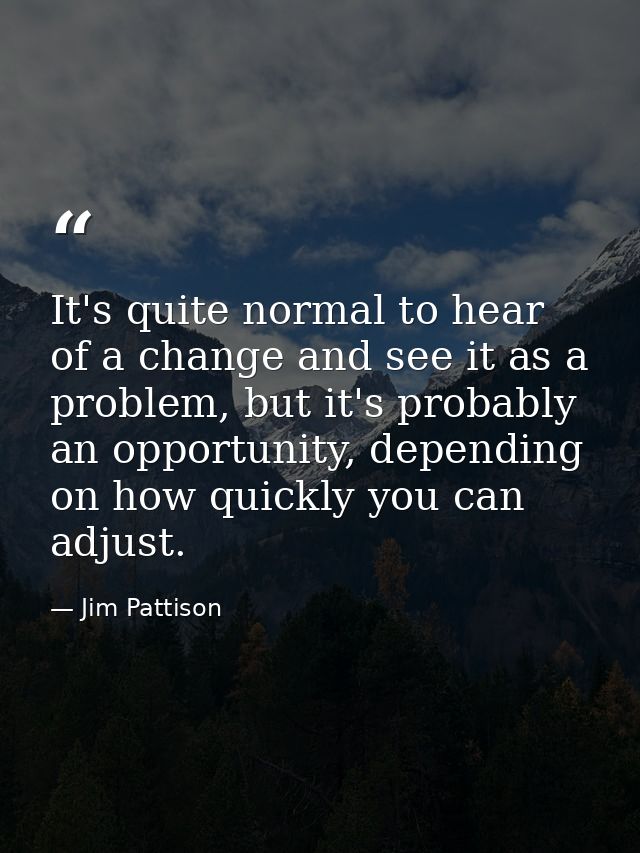 It's quite normal to hear of a change and see it as a problem, but it's probably an opportunity, depending on how quickl — Jim Pattison