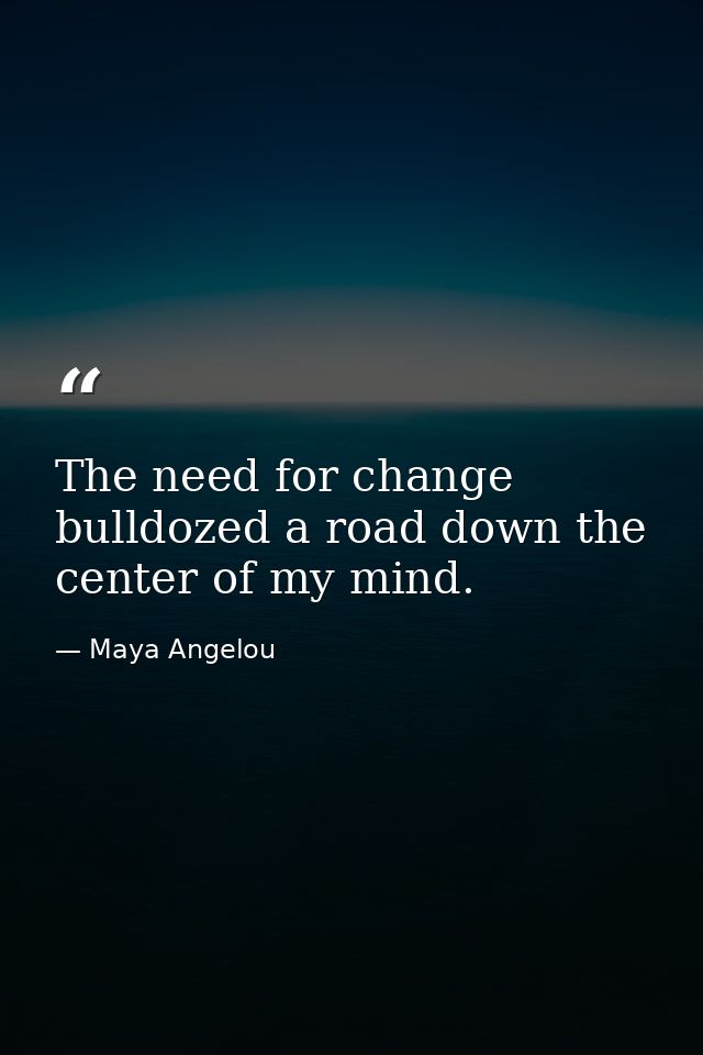 The need for change bulldozed a road down the center of my mind. — Maya Angelou