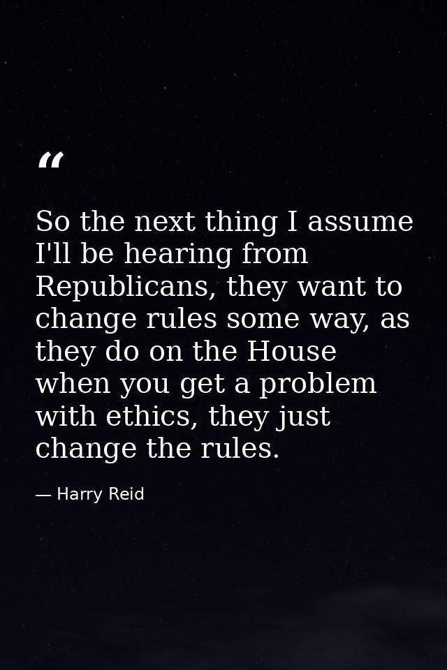 So the next thing I assume I'll be hearing from Republicans, they want to change rules some way, as they do on the House — Harry Reid