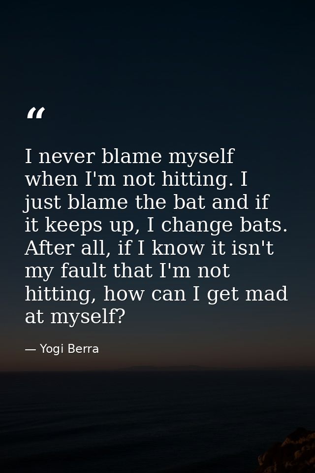 I never blame myself when I'm not hitting. I just blame the bat and if it keeps up, I change bats. After all, if I know  — Yogi Berra
