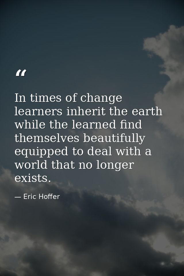 In times of change learners inherit the earth while the learned find themselves beautifully equipped to deal with a worl — Eric Hoffer