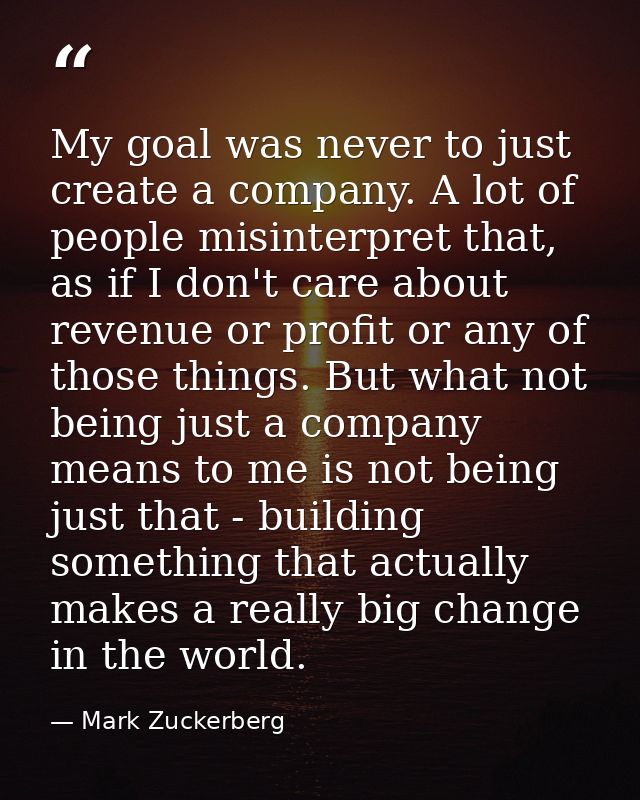 My goal was never to just create a company. A lot of people misinterpret that, as if I don't care about revenue or profi — Mark Zuckerberg