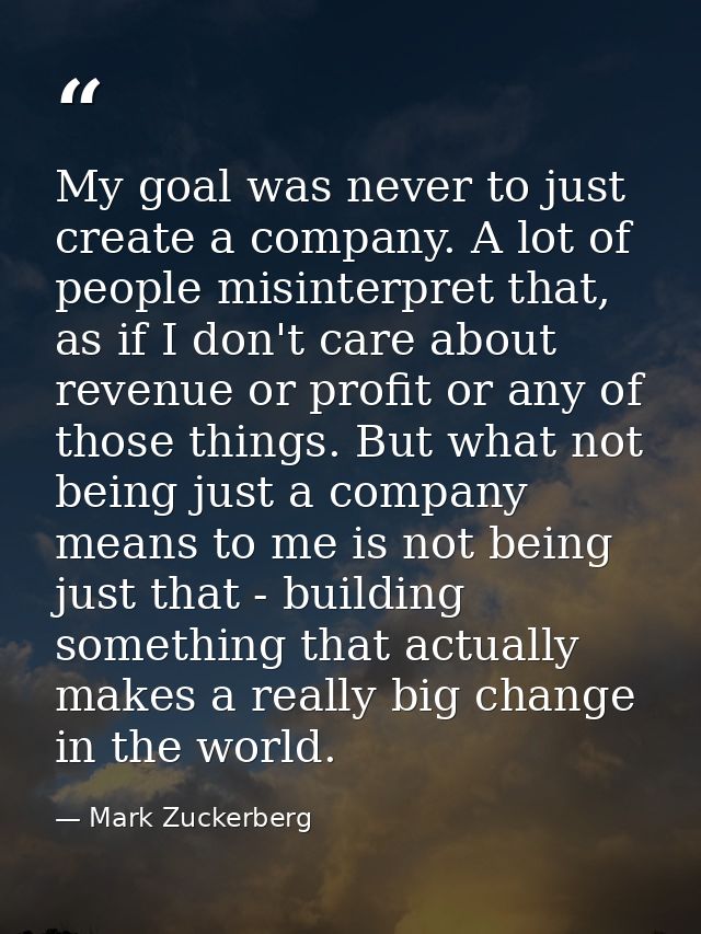 My goal was never to just create a company. A lot of people misinterpret that, as if I don't care about revenue or profi — Mark Zuckerberg