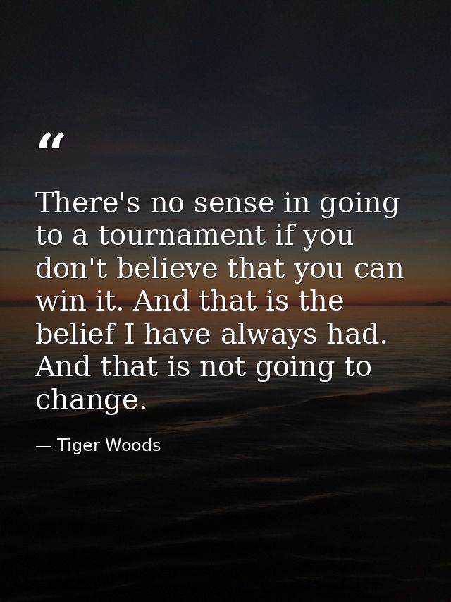 There's no sense in going to a tournament if you don't believe that you can win it. And that is the belief I have always — Tiger Woods