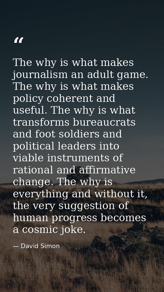 The why is what makes journalism an adult game. The why is what makes policy coherent and useful. The why is what transf — David Simon