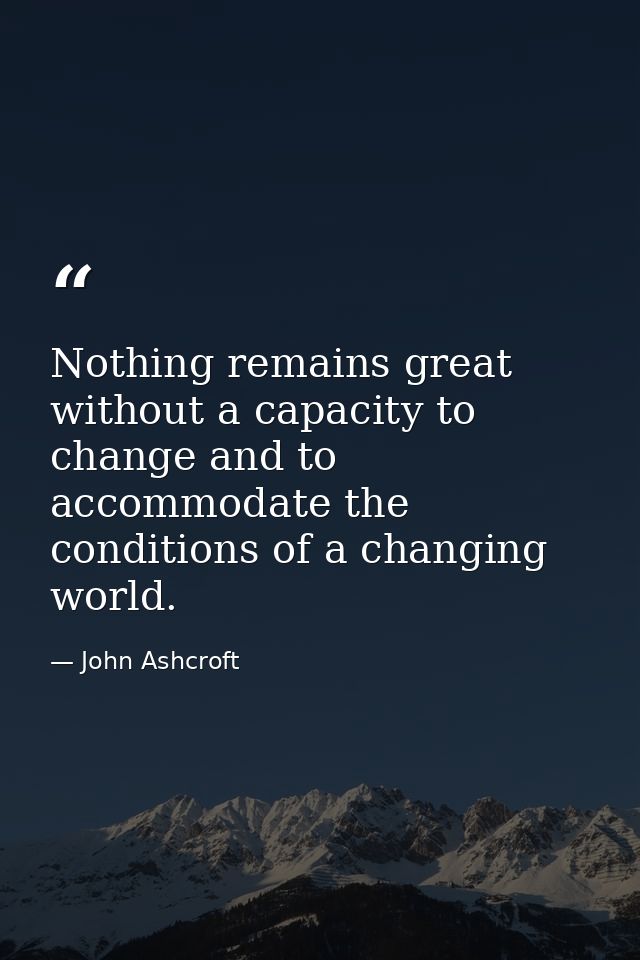 Nothing remains great without a capacity to change and to accommodate the conditions of a changing world. — John Ashcroft