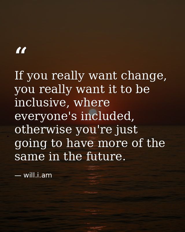 If you really want change, you really want it to be inclusive, where everyone's included, otherwise you're just going to — will.i.am
