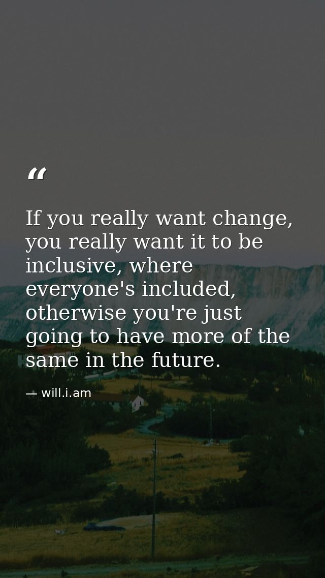 If you really want change, you really want it to be inclusive, where everyone's included, otherwise you're just going to — will.i.am
