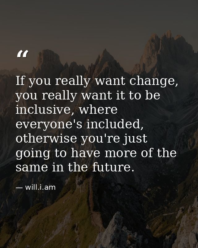 If you really want change, you really want it to be inclusive, where everyone's included, otherwise you're just going to — will.i.am
