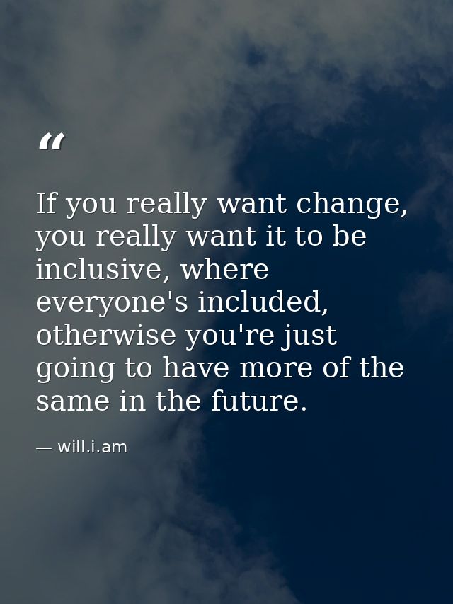 If you really want change, you really want it to be inclusive, where everyone's included, otherwise you're just going to — will.i.am