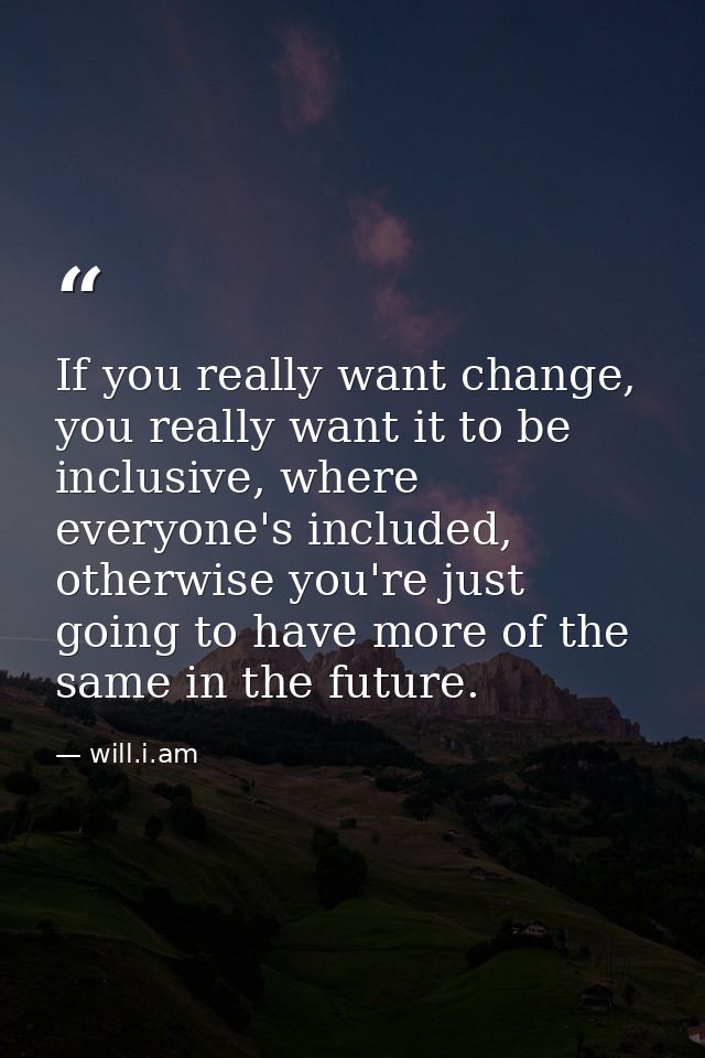 If you really want change, you really want it to be inclusive, where everyone's included, otherwise you're just going to — will.i.am