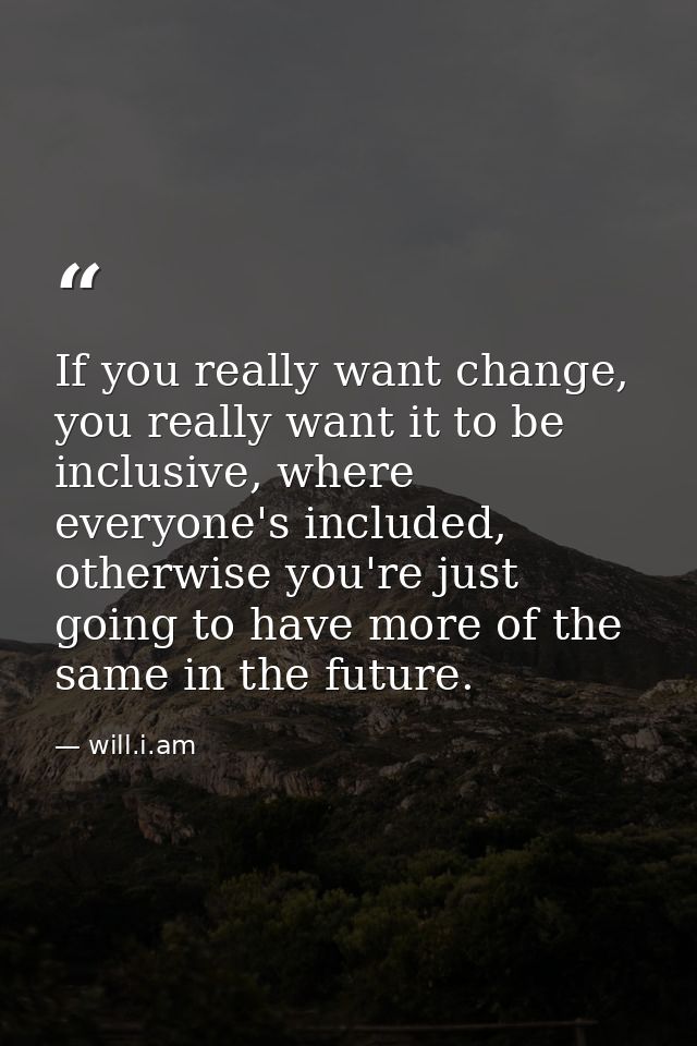 If you really want change, you really want it to be inclusive, where everyone's included, otherwise you're just going to — will.i.am