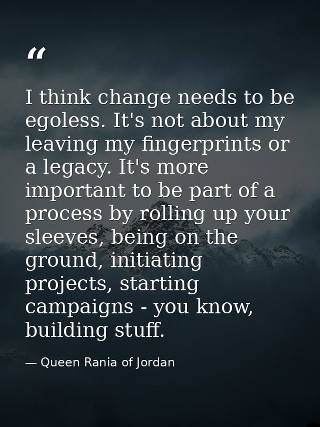 I think change needs to be egoless. It's not about my leaving my fingerprints or a legacy. It's more important to be par — Queen Rania of Jordan