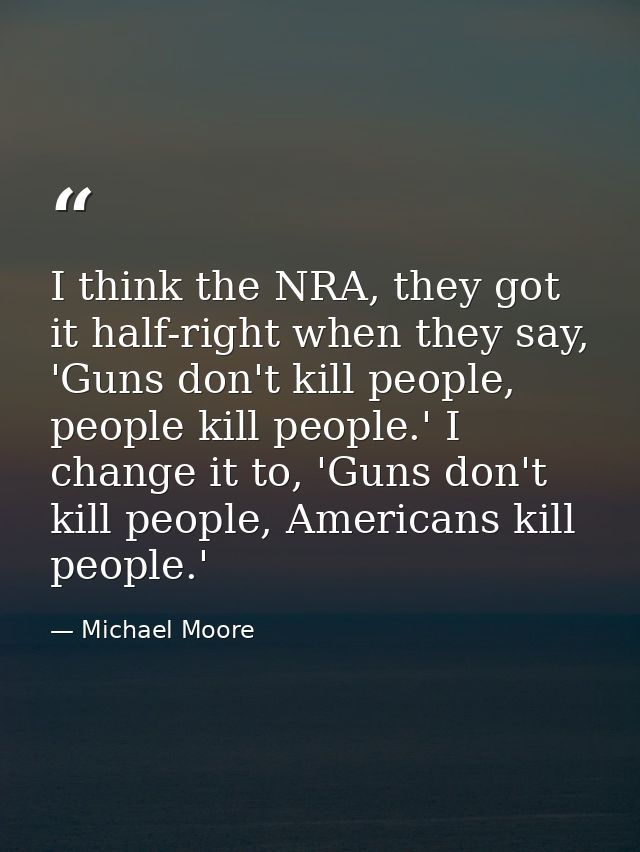 I think the NRA, they got it half-right when they say, 'Guns don't kill people, people kill people.' I change it to, 'Gu — Michael Moore