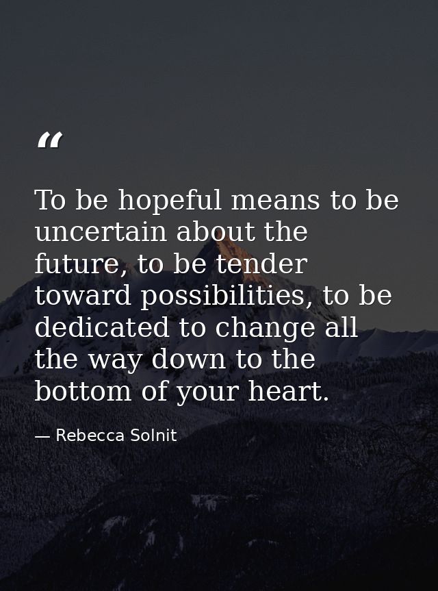 To be hopeful means to be uncertain about the future, to be tender toward possibilities, to be dedicated to change all t — Rebecca Solnit