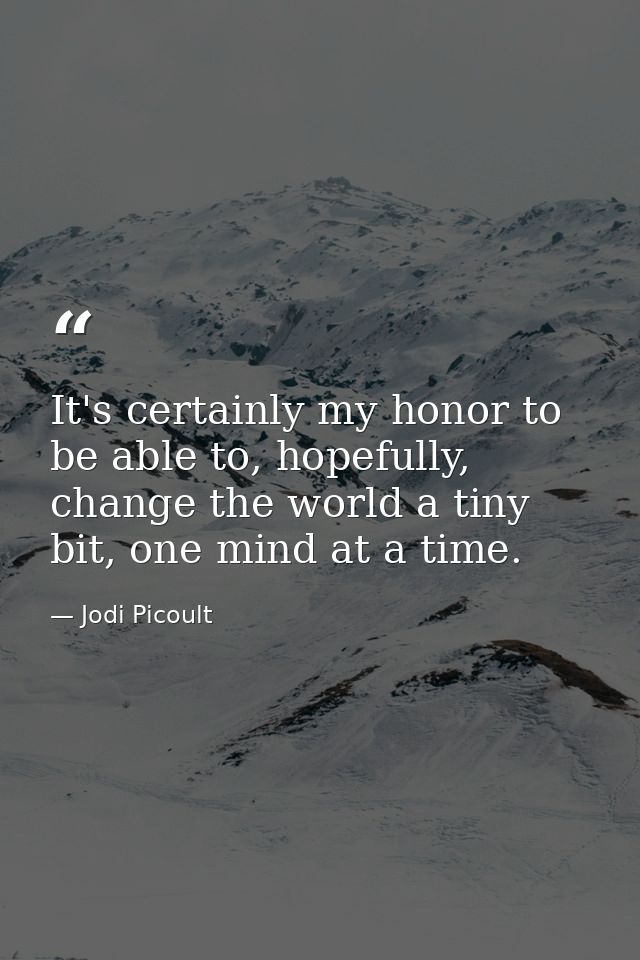 It's certainly my honor to be able to, hopefully, change the world a tiny bit, one mind at a time. — Jodi Picoult