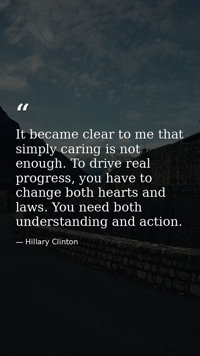 It became clear to me that simply caring is not enough. To drive real progress, you have to change both hearts and laws. — Hillary Clinton