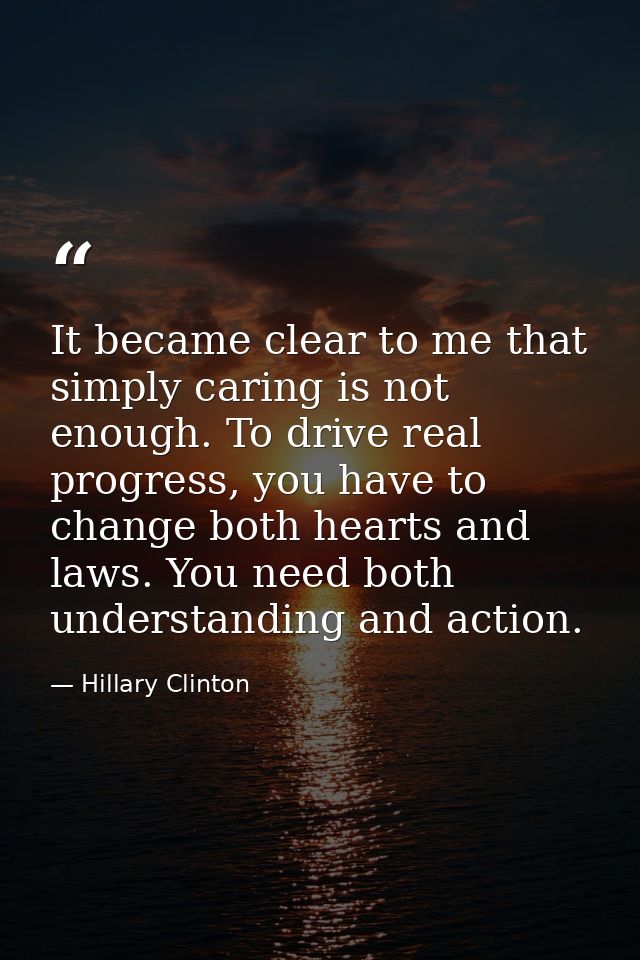 It became clear to me that simply caring is not enough. To drive real progress, you have to change both hearts and laws. — Hillary Clinton