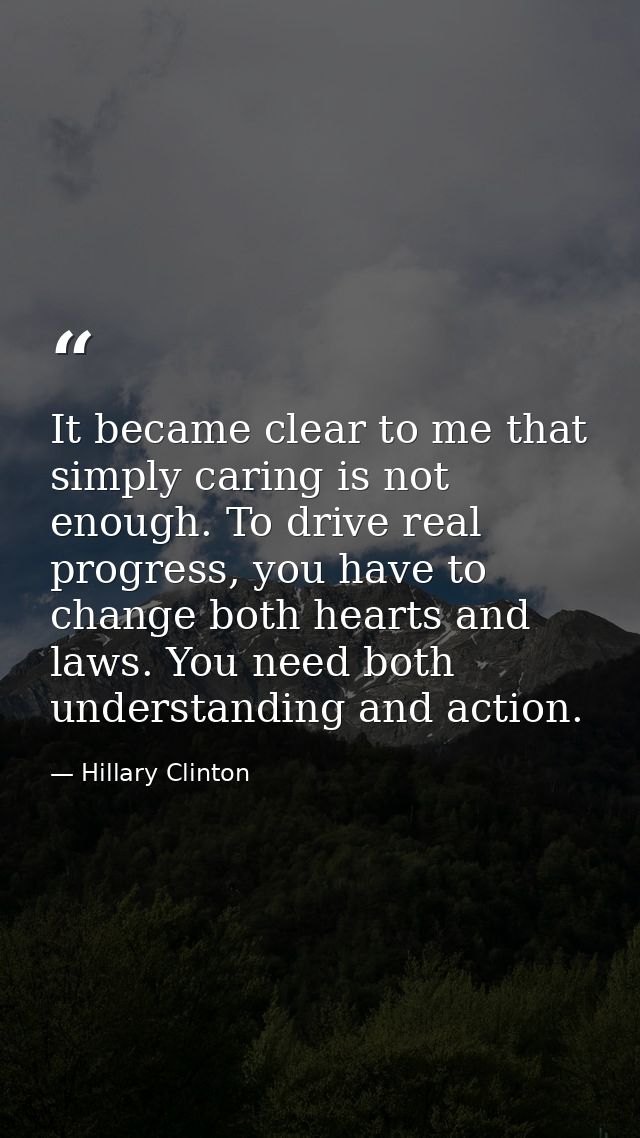 It became clear to me that simply caring is not enough. To drive real progress, you have to change both hearts and laws. — Hillary Clinton
