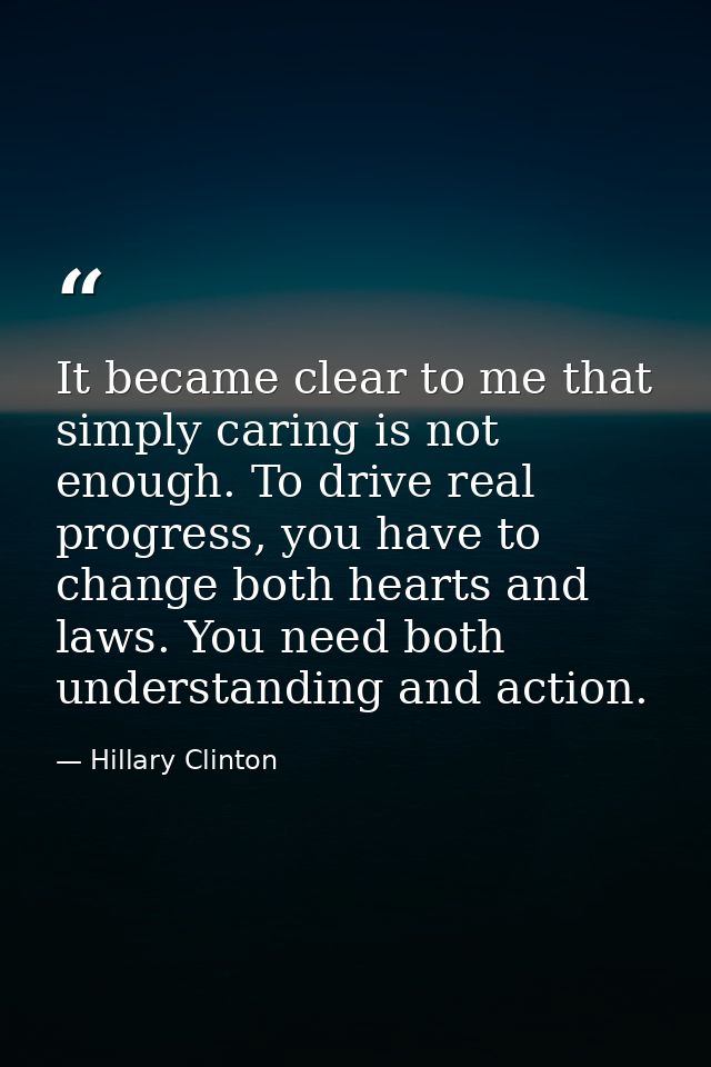 It became clear to me that simply caring is not enough. To drive real progress, you have to change both hearts and laws. — Hillary Clinton