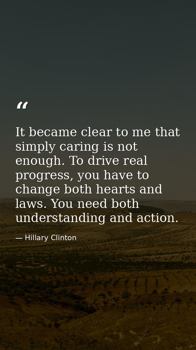 It became clear to me that simply caring is not enough. To drive real progress, you have to change both hearts and laws. — Hillary Clinton