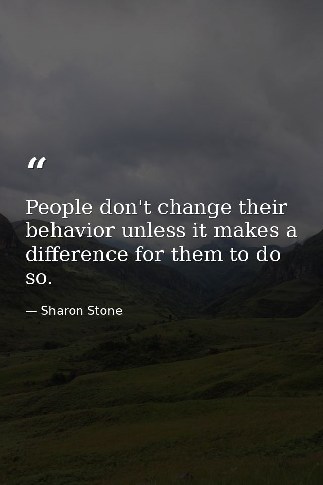 People don't change their behavior unless it makes a difference for them to do so. — Sharon Stone