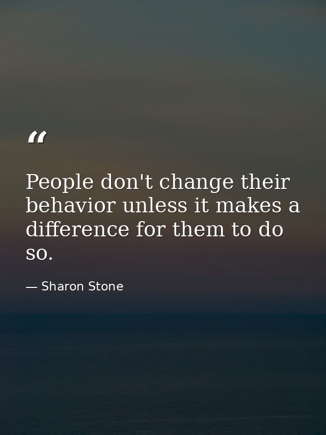 People don't change their behavior unless it makes a difference for them to do so. — Sharon Stone