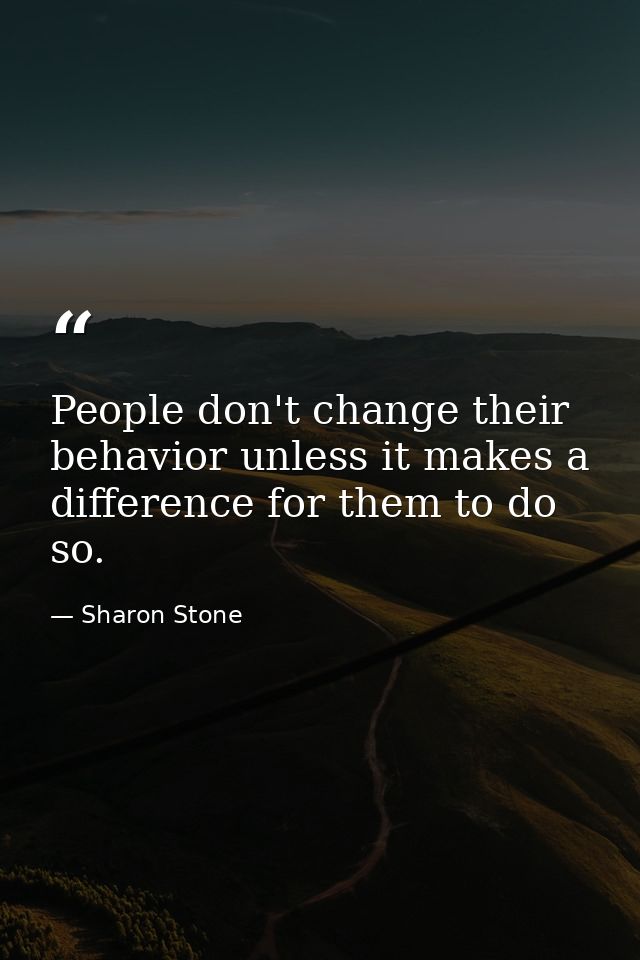 People don't change their behavior unless it makes a difference for them to do so. — Sharon Stone