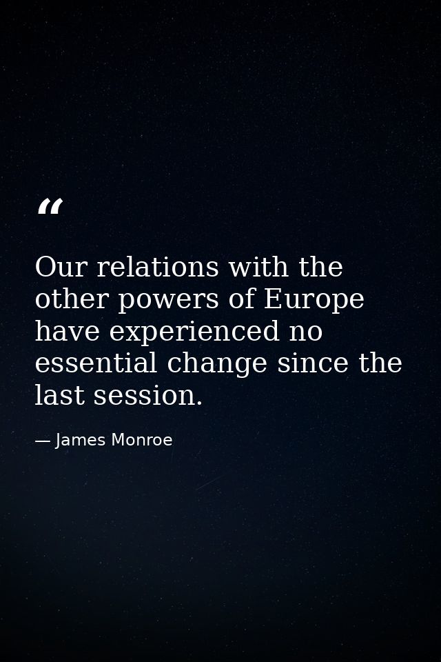 Our relations with the other powers of Europe have experienced no essential change since the last session. — James Monroe