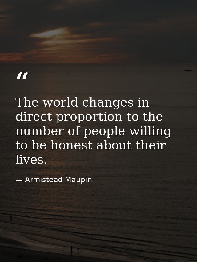 The world changes in direct proportion to the number of people willing to be honest about their lives. — Armistead Maupin