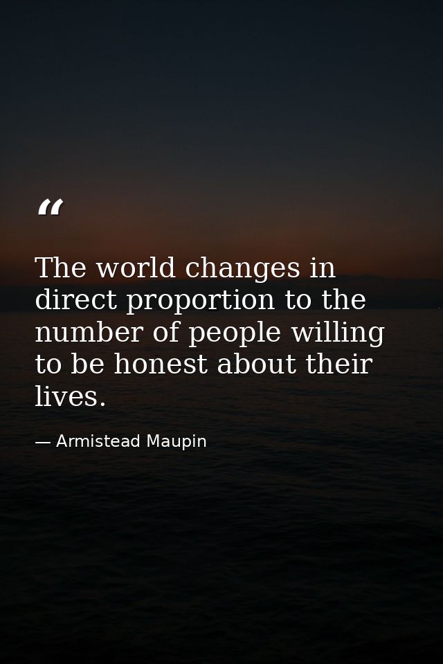 The world changes in direct proportion to the number of people willing to be honest about their lives. — Armistead Maupin
