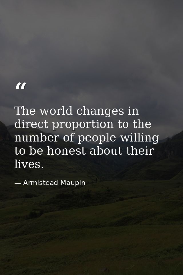 The world changes in direct proportion to the number of people willing to be honest about their lives. — Armistead Maupin