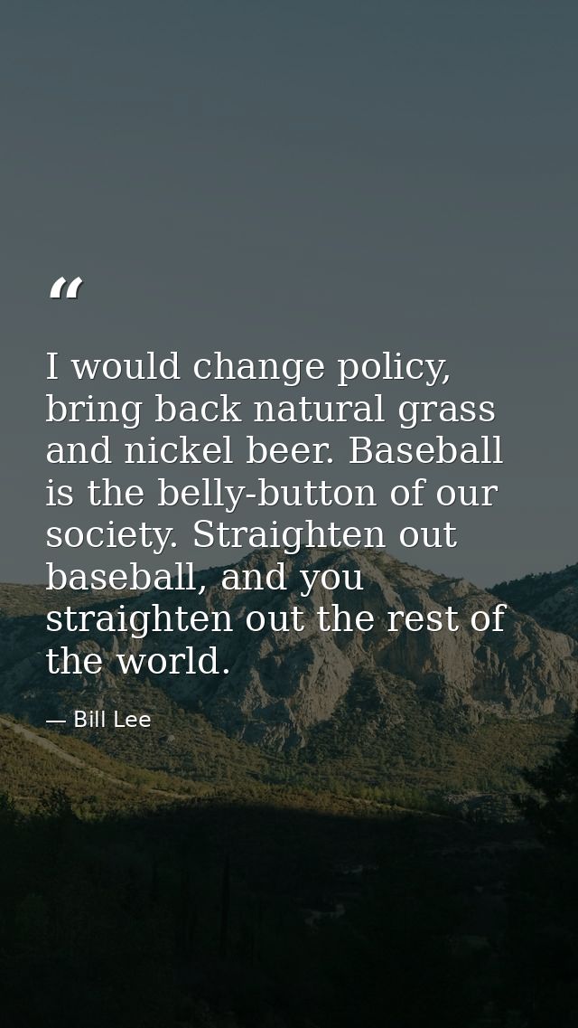 I would change policy, bring back natural grass and nickel beer. Baseball is the belly-button of our society. Straighten — Bill Lee