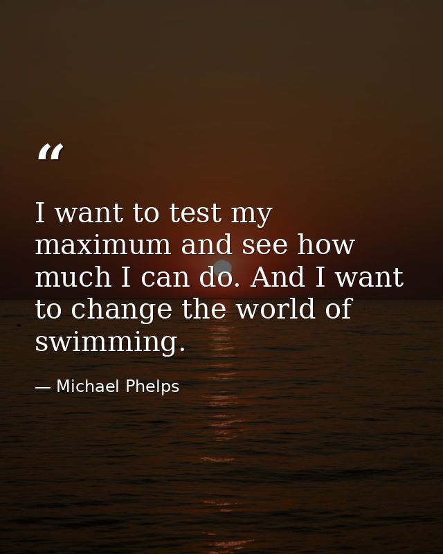 I want to test my maximum and see how much I can do. And I want to change the world of swimming. — Michael Phelps