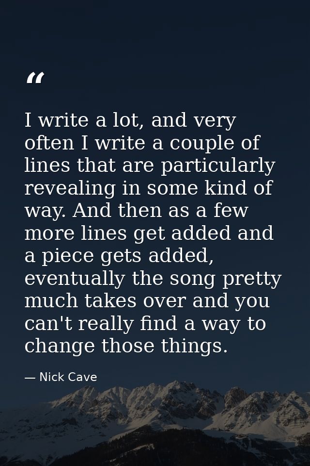 I write a lot, and very often I write a couple of lines that are particularly revealing in some kind of way. And then as — Nick Cave
