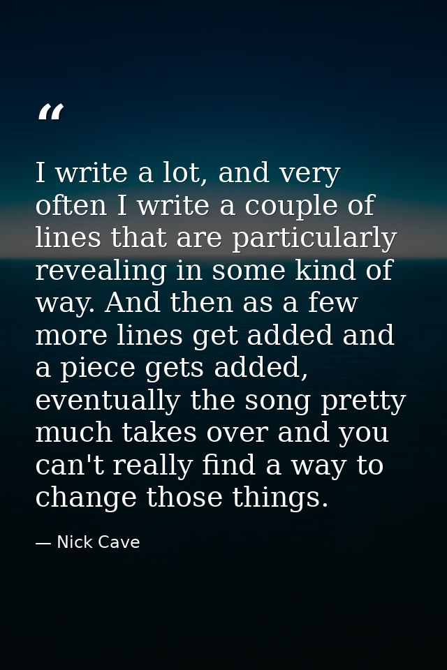 I write a lot, and very often I write a couple of lines that are particularly revealing in some kind of way. And then as — Nick Cave