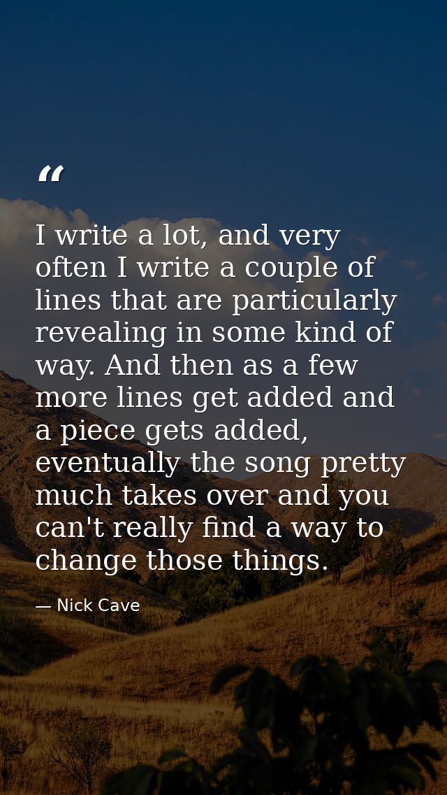 I write a lot, and very often I write a couple of lines that are particularly revealing in some kind of way. And then as — Nick Cave