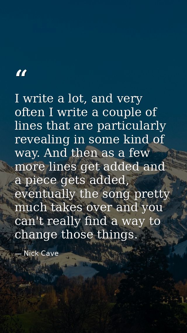 I write a lot, and very often I write a couple of lines that are particularly revealing in some kind of way. And then as — Nick Cave