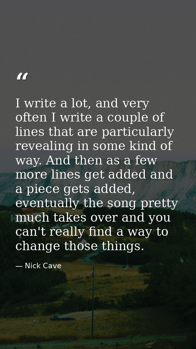 I write a lot, and very often I write a couple of lines that are particularly revealing in some kind of way. And then as — Nick Cave